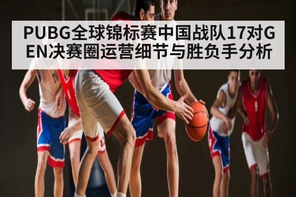 PUBG全球锦标赛中国战队17对GEN决赛圈运营细节与胜负手分析