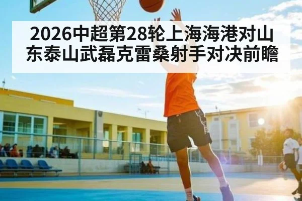 2026中超第28轮上海海港对山东泰山武磊克雷桑射手对决前瞻